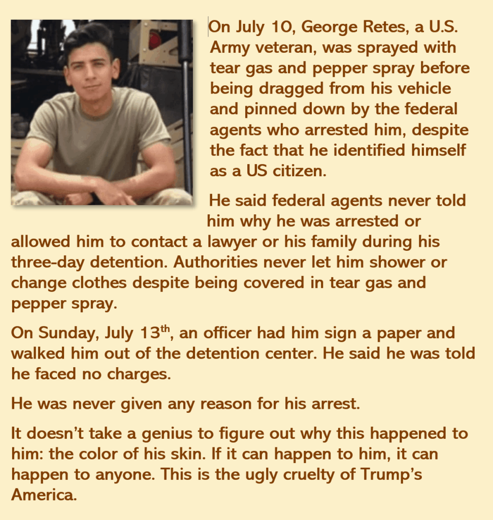 On July 10, George Retes, a U.S. Army veteran, was sprayed with tear gas and pepper spray before being dragged from his vehicle and pinned down by the federal agents who arrested him, despite the fact that he identified himself as a US citizen. 
He said federal agents never told him why he was arrested or allowed him to contact a lawyer or his family during his three-day detention. 
Authorities never let him shower or change clothes despite being covered in tear gas and pepper spray.
On Sunday, July 13th, an officer had him sign a paper and walked him out of the detention center. He said he was told he faced no charges. 
He was never given any reason for his arrest. 
It doesn’t take a genius to figure out why this happened to him: the color of his skin. If it can happen to him, it can happen to anyone. This is the ugly cruelty of Trump’s America. 

