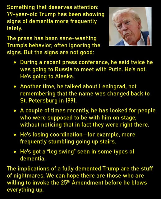 A photo of an old, tired-looking Trump
Something that deserves attention: 79-year-old Trump has been showing signs of dementia more frequently lately. 
The press has been sane-washing Trump’s behavior, often ignoring the signs. But the signs are not good:
* During a recent press conference, he said twice he was going to Russia to meet with Putin. He’s not. He’s going to Alaska. 
* Another time, he talked about Leningrad, not remembering that the name was changed back to St. Petersburg in 1991. 
* A couple of times recently, he has looked for people who were supposed to be with him on stage, without noticing that in fact they were right there. 
* He’s losing coordination—for example, more frequently stumbling going up stairs.
* He’s got a “leg swing” seen in some types of dementia. 
The implications of a fully demented Trump are the stuff of nightmares. We can hope there are those who are willing to invoke the 25th Amendment before he blows everything up. 