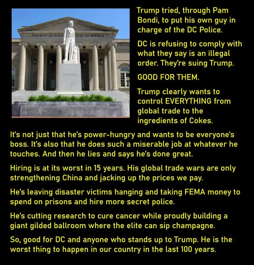 A photo of the D.C., Court of Appeals with a statue of Abraham Lincoln in front of it.
Trump tried, through Pam Bondi, to put his own guy in charge of the DC Police. 
DC is refusing to comply with what they say is an illegal order. They’re suing Trump.
GOOD FOR THEM. 
Trump clearly wants to control EVERYTHING from global trade to the ingredients of Cokes. 
It’s not just that he’s power-hungry and wants to be everyone’s boss. It’s also that he does such a miserable job at whatever he touches. And then he lies and says he’s done great. 
Hiring is at its worst in 15 years. His global trade wars are only strengthening China and jacking up the prices we pay. 
He’s leaving disaster victims hanging and taking FEMA money to spend on prisons and hire more secret police.
He’s cutting research to cure cancer while proudly building a giant gilded ballroom where the elite can sip champagne. 
So, good for DC and anyone who stands up to Trump. He is the worst thing to happen in our country in the last 100 years. 