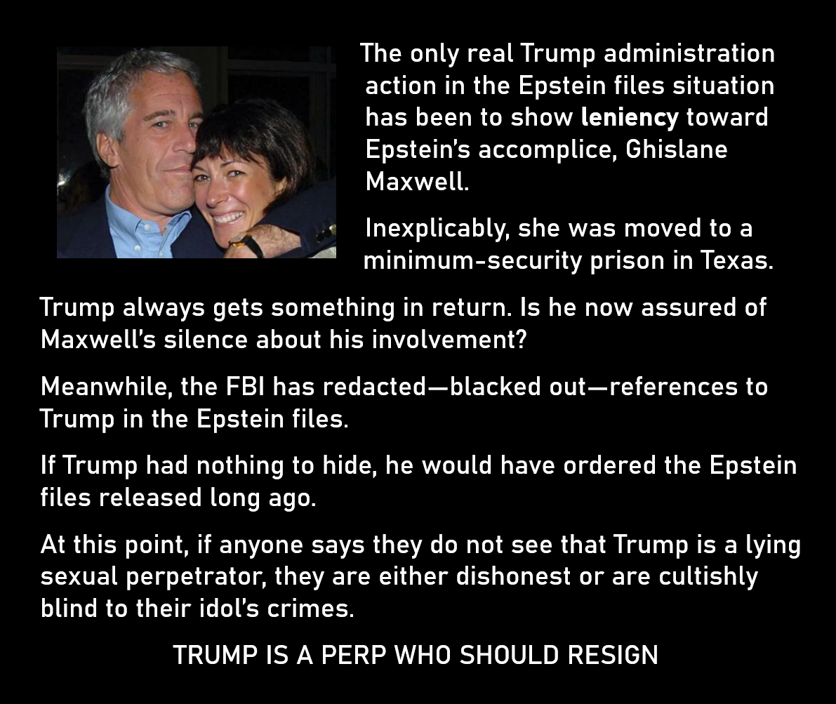 A photo: Jeffrey Epstein hugging Ghislane Maxwell.
The only real Trump administration action in the Epstein files situation has been to show leniency toward Epstein’s accomplice, Ghislane Maxwell. 
Inexplicably, she was moved to a minimum-security prison in Texas. 
Trump always gets something in return. Is he now assured of Maxwell’s silence about his involvement? 
Meanwhile, the FBI has redacted—blacked out—references to Trump in the Epstein files. 
If Trump had nothing to hide, he would have ordered the Epstein files released long ago. 
At this point, if anyone says they do not see that Trump is a lying sexual perpetrator, they are either dishonest or are cultishly blind to their idol’s crimes.
TRUMP IS A PERP WHO SHOULD RESIGN