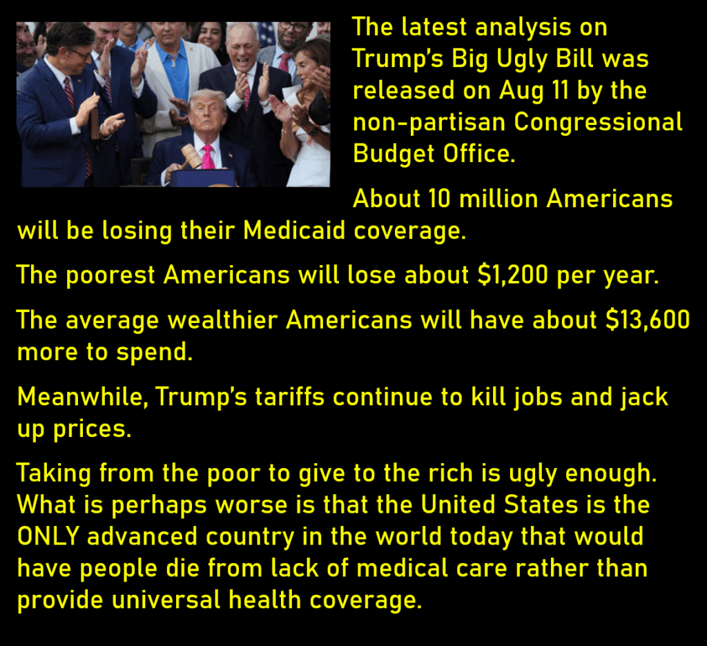 A photo of Trump with a gavel surrounded by applauding Republicans.
The latest analysis on Trump’s Big Ugly Bill was released on Aug 11 by the non-partisan Congressional Budget Office. 
About 10 million Americans will be losing their Medicaid coverage. 
The poorest Americans will lose about $1,200 per year.
The average wealthier Americans will have about $13,600 more to spend.  
Meanwhile, Trump’s tariffs continue to kill jobs and jack up prices. 
Taking from the poor to give to the rich is ugly enough. What is perhaps worse is that the United States is the ONLY advanced country in the world today that would have people die from lack of medical care rather than provide universal health coverage. 
