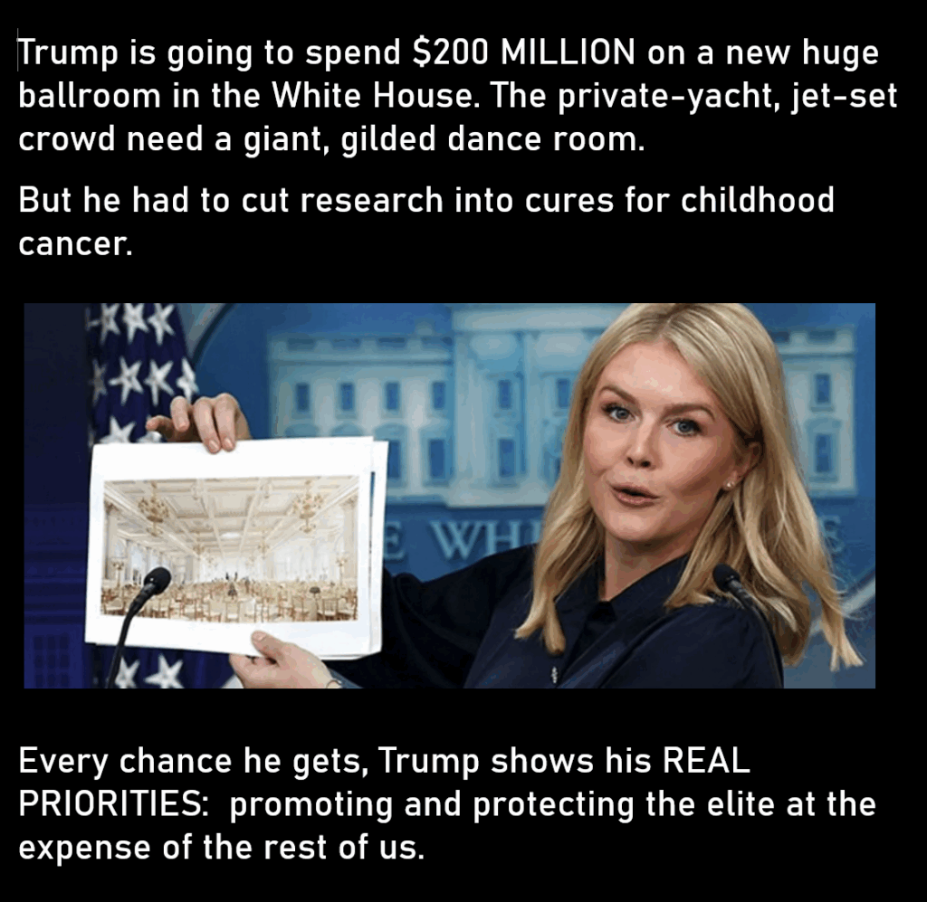 A photo of the White House Press Secretary holding up an artist's conception of the ballroom.
Trump is going to spend $200 MILLION on a new huge ballroom in the White House. The private-yacht, jet-set crowd need a giant, gilded dance room.
But he had to cut research into cures for childhood cancer. 
Every chance he gets, Trump shows his REAL PRIORITIES:  promoting and protecting the elite at the expense of the rest of us.
