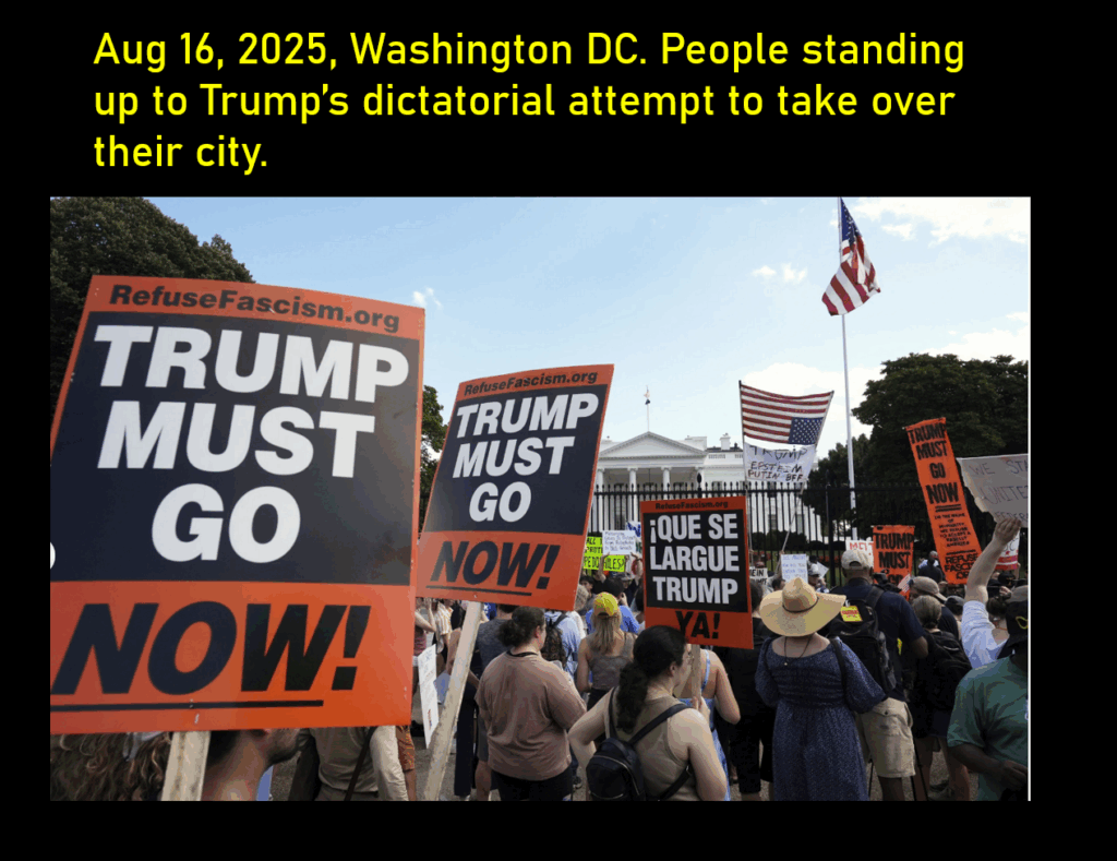 A photo of protestors standing outside the fence of the White House, holding signs such as "Trump Must Go Now!"
Aug 16, 2025, Washington DC. People standing up to Trump’s dictatorial attempt to take over their city.
