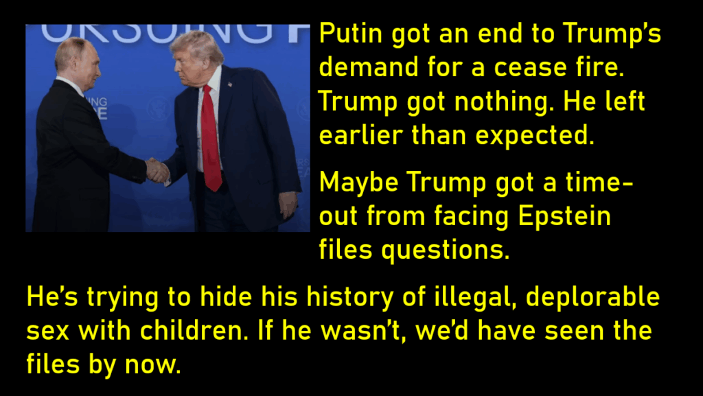 Photo of Trump and Putin Shaking Hands. Trump is leaning in, looking as if he's trying to look serious. Putin looks relaxed and in charge.
Putin got an end to Trump’s demand for a cease fire. Trump got nothing. He left earlier than expected. 
Maybe Trump got a time-out from facing Epstein files questions. 
He’s trying to hide his history of illegal, deplorable sex with children. If he wasn’t, we’d have seen the files by now. 