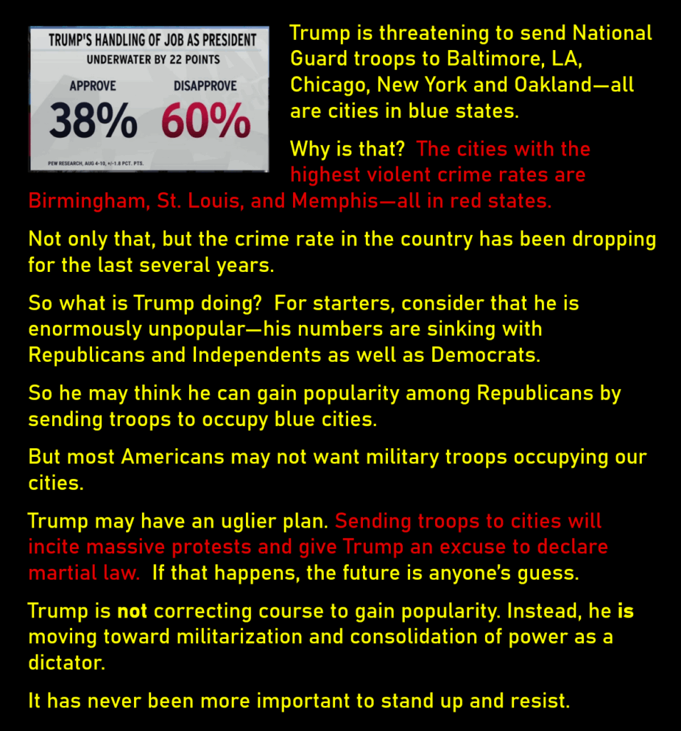 A photo of Trump's poll numbers from Pew Research, showing that 60% of Americans disapprove, and only 38% approve, of Trump's handling of his job as president.
Trump is threatening to send National Guard troops to Baltimore, LA, Chicago, New York and Oakland—all are cities in blue states.
Why is that?  The cities with the highest violent crime rates are Birmingham, St. Louis, and Memphis—all in red states.
Not only that, but the crime rate in the country has been dropping for the last several years. 
So what is Trump doing?  For starters, consider that he is enormously unpopular—his numbers are sinking with Republicans and Independents as well as Democrats. 
So he may think he can gain popularity among Republicans by sending troops to occupy blue cities. 
But most Americans may not want military troops occupying our cities. 
Trump may have an uglier plan. Sending troops to cities will incite massive protests and give Trump an excuse to declare martial law.  If that happens, the future is anyone’s guess.
Trump is not correcting course to gain popularity. Instead, he is moving toward militarization and consolidation of power as a dictator. 
It has never been more important to stand up and resist. 

