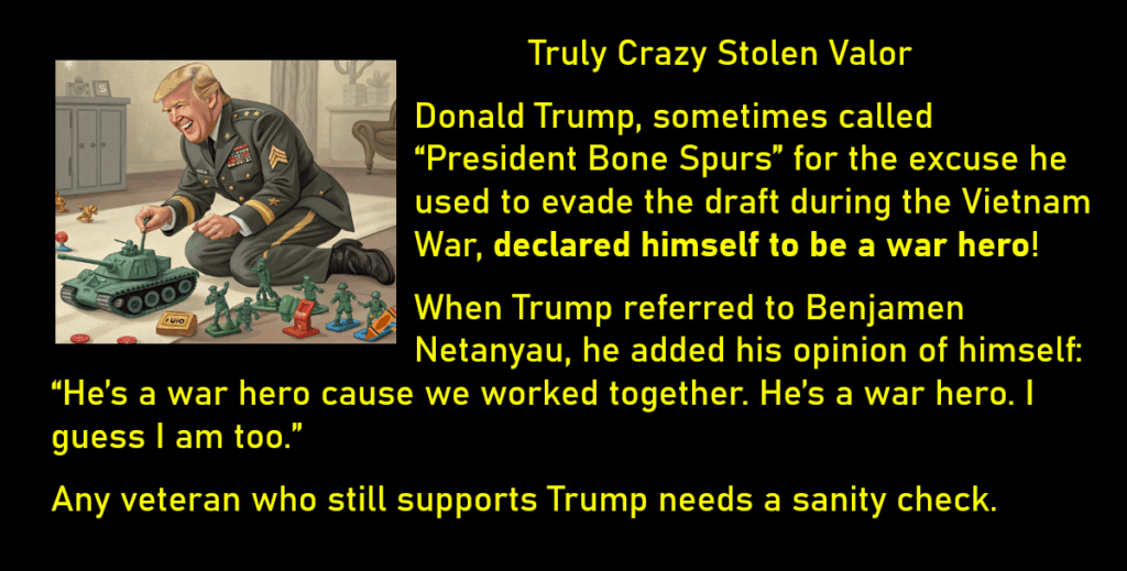 A Cartoon of Trump dressed up as a military officer playing with a toy tank and toy soldiers
Truly Crazy Stolen Valor
Donald Trump, sometimes called “President Bone Spurs” for the excuse he used to evade the draft during the Vietnam War, declared himself to be a war hero!
When Trump referred to Benjamen Netanyau, he added his opinion of himself: “He’s a war hero cause we worked together. He’s a war hero. I guess I am too.” 
Any veteran who still supports Trump needs a sanity check.