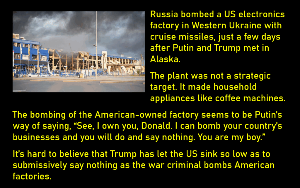 A photo of a bombed factory, reportedly in Western Ukraine.
Russia bombed a US electronics factory in Western Ukraine with cruise missiles, just a few days after Putin and Trump met in Alaska. 
The plant was not a strategic target. It made household appliances like coffee machines. 
The bombing of the American-owned factory seems to be Putin’s way of saying, “See, I own you, Donald. I can bomb your country’s businesses and you will do and say nothing. You are my boy.”
It’s hard to believe that Trump has let the US sink so low as to submissively say nothing as the war criminal bombs American factories. 
