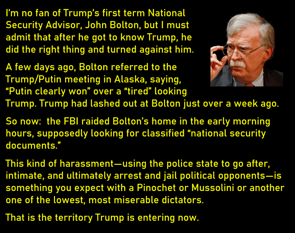 Photo of John Bolton
I’m no fan of Trump’s first term National Security Advisor, John Bolton, but I must admit that after he got to know Trump, he did the right thing and turned against him. 
A few days ago, Bolton referred to the Trump/Putin meeting in Alaska, saying, “Putin clearly won” over a “tired” looking Trump. Trump had lashed out at Bolton just over a week ago.
So now:  the FBI raided Bolton’s home in the early morning hours, supposedly looking for classified “national security documents.”
This kind of harassment—using the police state to go after, intimate, and ultimately arrest and jail political opponents—is something you expect with a Pinochet or Mussolini or another one of the lowest, most miserable dictators. 
That is the territory Trump is entering now. 