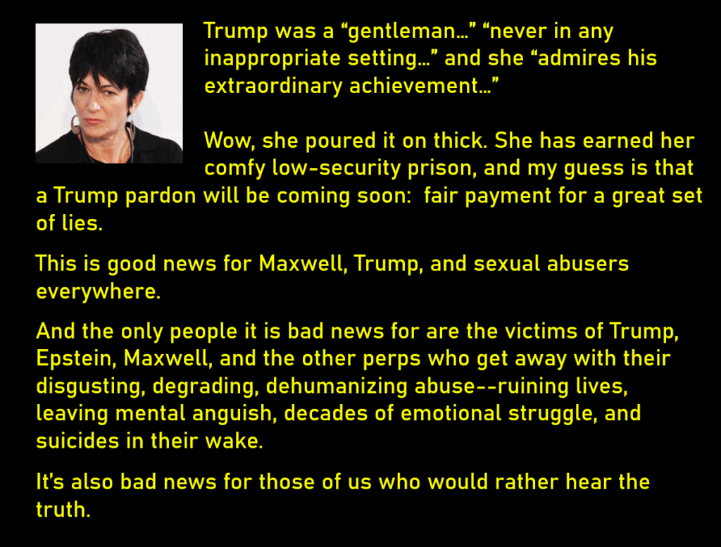 A photo of Epstein accomplice, Ghislaine Maxwell
Trump was a “gentleman…” “never in any inappropriate setting…” and she “admires his extraordinary achievement…” 
Wow, she poured it on thick. She has earned her comfy low-security prison, and my guess is that a Trump pardon will be coming soon:  fair payment for a great set of lies. 
This is good news for Maxwell, Trump, and sexual abusers everywhere. 
And the only people it is bad news for are the victims of Trump, Epstein, Maxwell, and the other perps who get away with their disgusting, degrading, dehumanizing abuse--ruining lives, leaving mental anguish, decades of emotional struggle, and suicides in their wake.
It’s also bad news for those of us who would rather hear the truth. 
