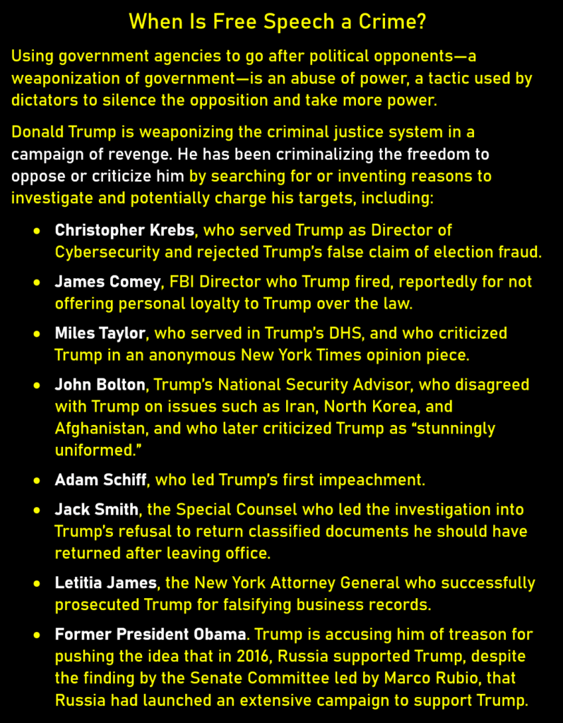 When Is Free Speech a Crime?
Using government agencies to go after political opponents—a weaponization of government—is an abuse of power, a tactic used by dictators to silence the opposition and take more power. 
Donald Trump is weaponizing the criminal justice system in a campaign of revenge. He has been criminalizing the freedom to oppose or criticize him by searching for or inventing reasons to investigate and potentially charge his targets, including: 
* Christopher Krebs, who served Trump as Director of Cybersecurity and rejected Trump’s false claim of election fraud.
* James Comey, FBI Director who Trump fired, reportedly for not offering personal loyalty to Trump over the law.
* Miles Taylor, who served in Trump’s DHS, and who criticized Trump in an anonymous New York Times opinion piece. 
* John Bolton, Trump’s National Security Advisor, who disagreed with Trump on issues such as Iran, North Korea, and Afghanistan, and who later criticized Trump as “stunningly uniformed.” 
* Adam Schiff, who led Trump’s first impeachment.
* Jack Smith, the Special Counsel who led the investigation into Trump’s refusal to return classified documents he should have returned after leaving office. 
* Letitia James, the New York Attorney General who successfully prosecuted Trump for falsifying business records. 
* Former President Obama. Trump is accusing him of treason for pushing the idea that in 2016, Russia supported Trump, despite the finding by the Senate Committee led by Marco Rubio, that Russia had launched an extensive campaign to support Trump.