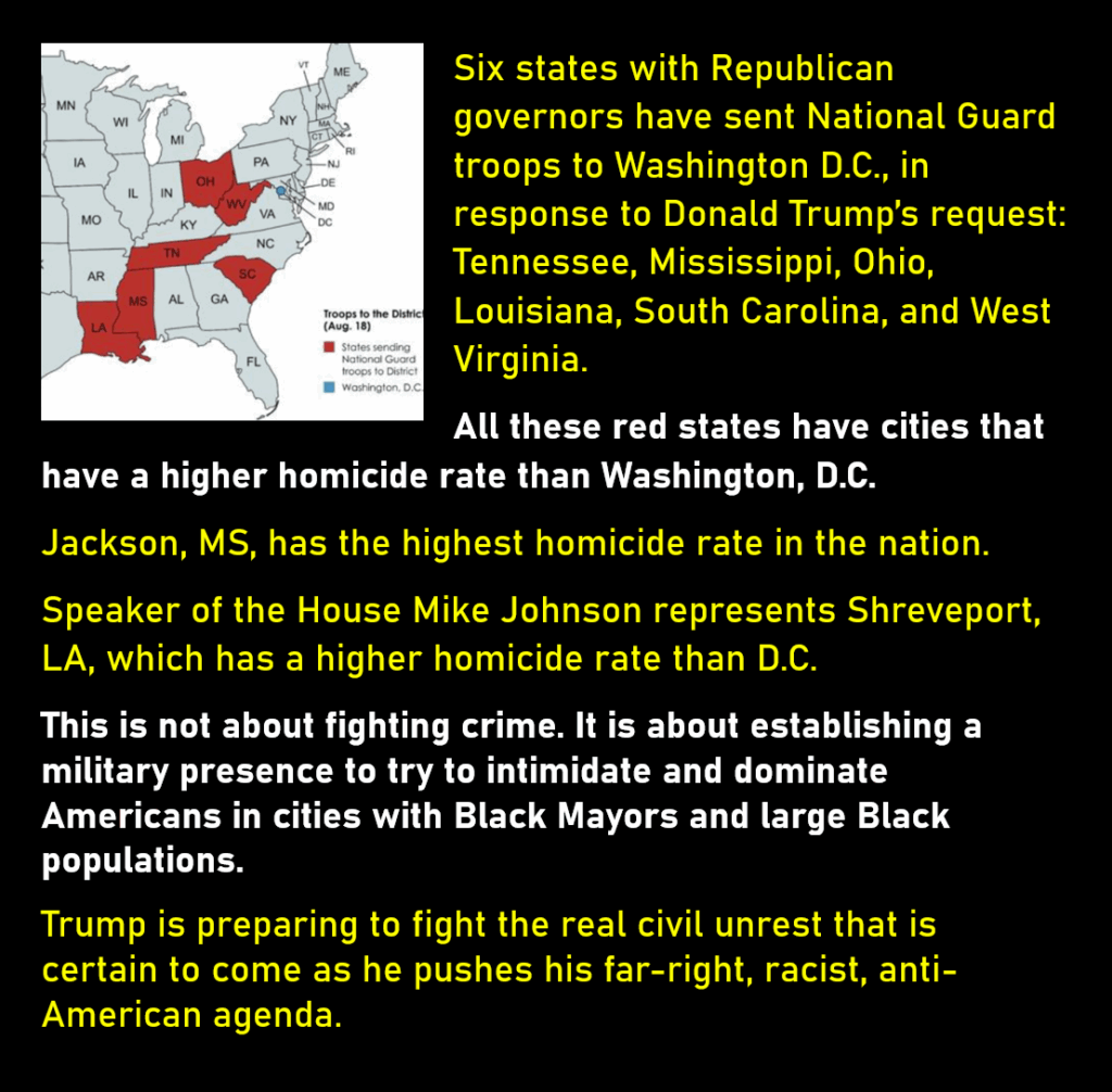 An image of a map of the eastern United States showing six states discussed below in red.
Six states with Republican governors have sent National Guard troops to Washington D.C., in response to Donald Trump’s request:  Tennessee, Mississippi, Ohio, Louisiana, South Carolina, and West Virginia. 
All these red states have cities that have a higher homicide rate than Washington, D.C.
Jackson, MS, has the highest homicide rate in the nation. 
Speaker of the House Mike Johnson represents Shreveport, LA, which has a higher homicide rate than D.C. 
This is not about fighting crime. It is about establishing a military presence to try to intimidate and dominate Americans in cities with Black Mayors and large Black populations. 
Trump is preparing to fight the real civil unrest that is certain to come as he pushes his far-right, racist, anti-American agenda. 
