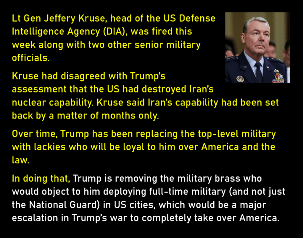 Photo of Lt. General Jeffery Kruse, who until this week was head of the US Defense Intelligence Agency.
Lt Gen Jeffery Kruse, head of the US Defense Intelligence Agency (DIA), was fired this week along with two other senior military officials. 
Kruse had disagreed with Trump’s assessment that the US had destroyed Iran’s nuclear capability. Kruse said Iran’s capability had been set back by a matter of months only. 
Over time, Trump has been replacing the top-level military with lackies who will be loyal to him over America and the law.
In doing that, Trump is removing the military brass who would object to him deploying full-time military (and not just the National Guard) in US cities, which would be a major escalation in Trump’s war to completely take over America. 