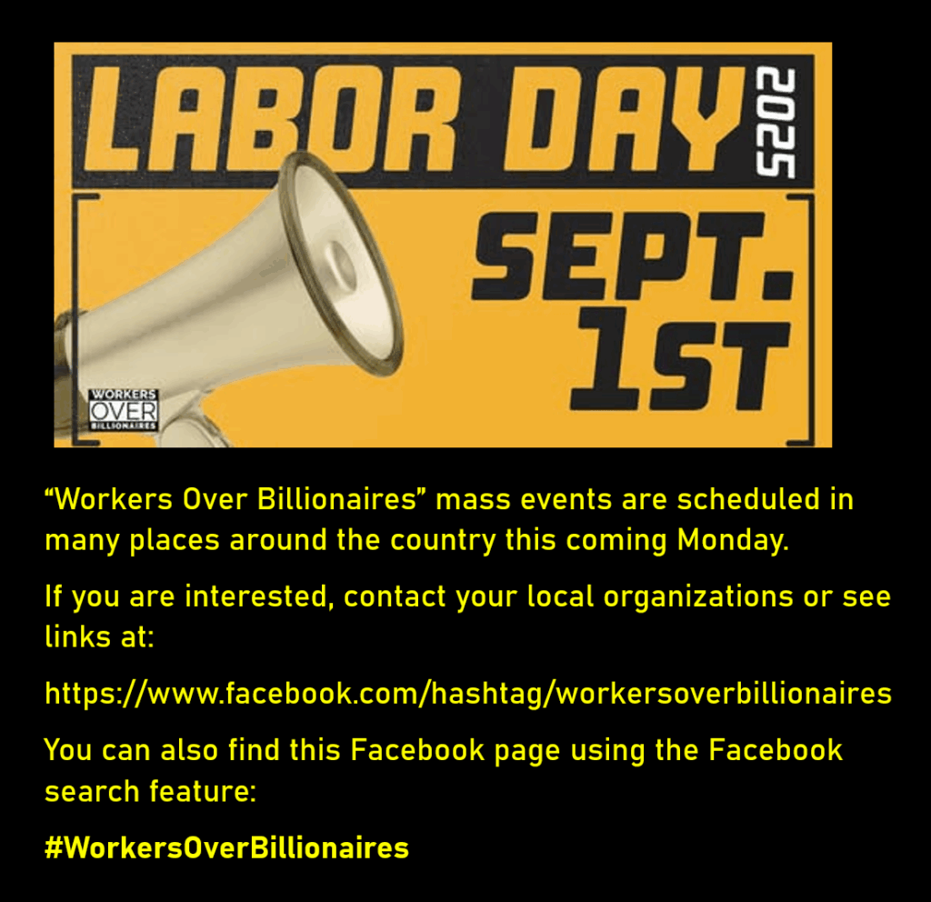 A photo shows a megaphone and the words, "Labor Day 2025  Sept. 1st"
“Workers Over Billionaires” mass events are scheduled in many places around the country this coming Monday.
If you are interested, contact your local organizations or see links at:
https://www.facebook.com/hashtag/workersoverbillionaires
You can also find this Facebook page using the Facebook search feature:
#WorkersOverBillionaires
