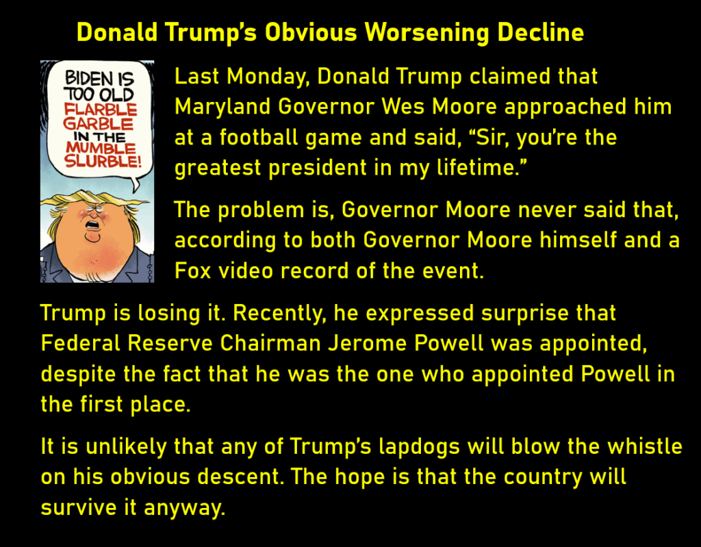 A cartoon of Trump saying "Biden is too old flarble garble in the mumble slurble!"
Donald Trump's Obvious Worsening Decline
Last Monday, Donald Trump claimed that Maryland Governor Wes Moore approached him at a football game and said, “Sir, you’re the greatest president in my lifetime.”
The problem is, Governor Moore never said that, according to both Governor Moore himself and a Fox video record of the event.
Trump is losing it. Recently, he expressed surprise that Federal Reserve Chairman Jerome Powell was appointed, despite the fact that he was the one who appointed Powell in the first place.
It is unlikely that any of Trump’s lapdogs will blow the whistle on his obvious descent. The hope is that the country will survive it anyway. 
