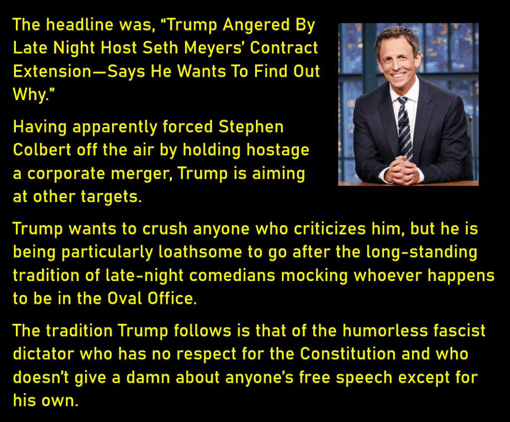 A photo of television late night host Seth Meyers
The headline was, “Trump Angered By Late Night Host Seth Meyers’ Contract Extension—Says He Wants To Find Out Why.”
Having apparently forced Stephen Colbert off the air by holding hostage a corporate merger, Trump is aiming at other targets. 
Trump wants to crush anyone who criticizes him, but he is being particularly loathsome to go after the long-standing tradition of late-night comedians mocking whoever happens to be in the Oval Office. 
The tradition Trump follows is that of the humorless fascist dictator who has no respect for the Constitution and who doesn’t give a damn about anyone’s free speech except for his own. 
