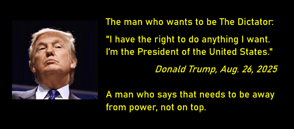 A photo of Donald Trump.

The man who wants to be The Dictator:
"I have the right to do anything I want. I'm the President of the United States."

A man who says that needs to be away from power, not on top.