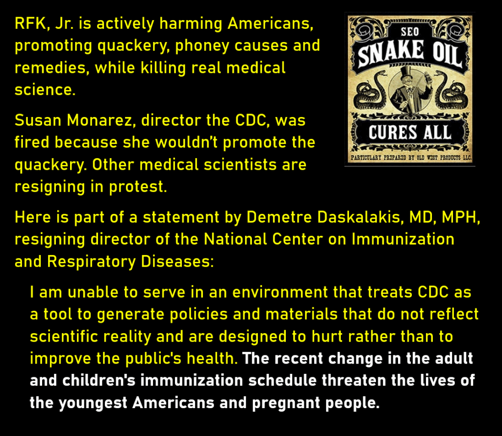A photo of a label on a old-style bottle saying, Snake Oil Cures All.
RFK, Jr. is actively harming Americans, promoting quackery, phoney causes and remedies, while killing real medical science. 
Susan Monarez, director the CDC, was fired because she wouldn’t promote the quackery. Other medical scientists are resigning in protest. 
Here is part of a statement by Demetre Daskalakis, MD, MPH, resigning director of the National Center on Immunization and Respiratory Diseases:
I am unable to serve in an environment that treats CDC as a tool to generate policies and materials that do not reflect scientific reality and are designed to hurt rather than to improve the public's health. The recent change in the adult and children's immunization schedule threaten the lives of the youngest Americans and pregnant people.

