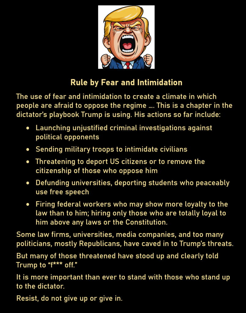 Cartoon of a screaming Donald Trump 
Rule by Fear and Intimidation
The use of fear and intimidation to create a climate in which people are afraid to oppose the regime …. This is a chapter in the dictator’s playbook Trump is using. His actions so far include:
* Launching unjustified criminal investigations against political opponents 
* Sending military troops to intimidate civilians 
* Threatening to deport US citizens or to remove the citizenship of those who oppose him 
* Defunding universities, deporting students who peaceably use free speech 
* Firing federal workers who may show more loyalty to the law than to him; hiring only those who are totally loyal to him above any laws or the Constitution.
Some law firms, universities, media companies, and too many politicians, mostly Republicans, have caved in to Trump’s threats. 
But many of those threatened have stood up and clearly told Trump to “f*** off.” 
It is more important than ever to stand with those who stand up to the dictator. 
Resist, do not give up or give in.
