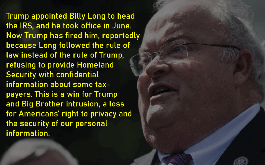 A photo of Billy Long
Trump appointed Billy Long to head 
the IRS, and he took office in June. 
Now Trump has fired him, reportedly because Long followed the rule of 
law instead of the rule of Trump, 
refusing to provide Homeland 
Security with confidential 
information about some tax-
payers. This is a win for Trump 
and Big Brother intrusion, a loss 
for Americans’ right to privacy and 
the security of our personal 
information. 