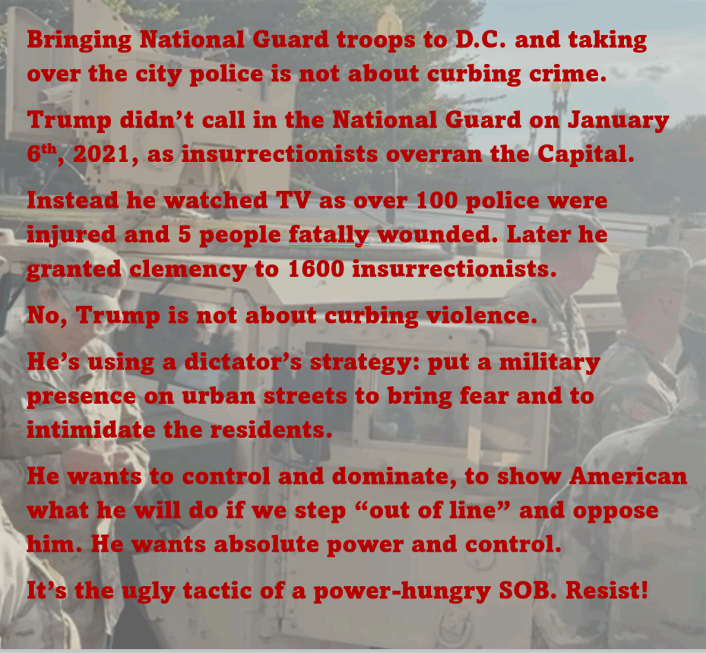 Photo of National Guard troops milling around a military vehicle in Washington, D.C.
Bringing National Guard troops to D.C. and taking over the city police is not about curbing crime. 
Trump didn’t call in the National Guard on January 6th, 2021, as insurrectionists overran the Capital. 
Instead he watched TV as over 100 police were injured and 5 people fatally wounded. Later he granted clemency to 1600 insurrectionists. 
No, Trump is not about curbing violence. 
He’s using a dictator’s strategy: put a military presence on urban streets to bring fear and to intimidate the residents. 
He wants to control and dominate, to show American what he will do if we step “out of line” and oppose him. He wants absolute power and control.
It’s the ugly tactic of a power-hungry SOB. Resist!
