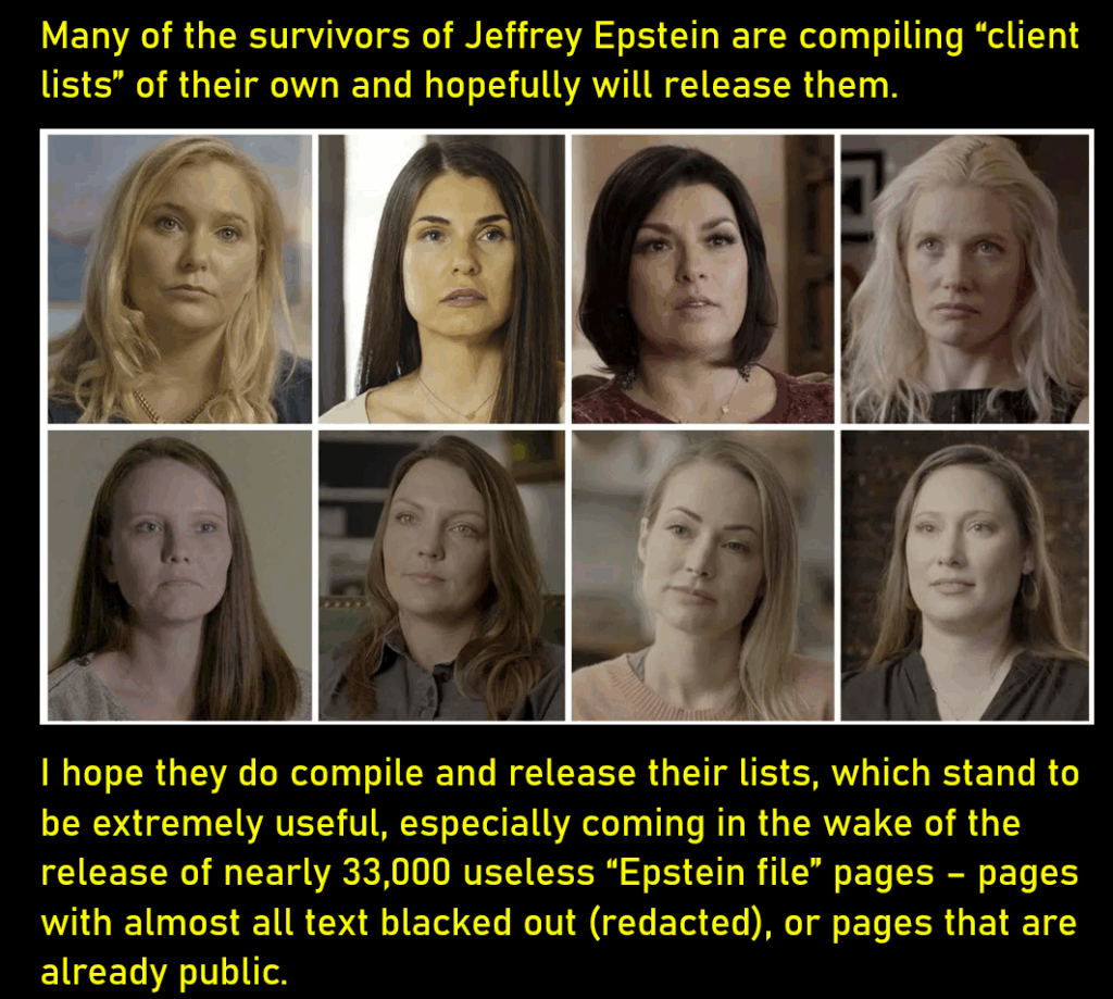 Portrait-type photos of 8 young women, reportedly survivors of abuse by Epstein. Many of the survivors of Jeffrey Epstein are compiling “client lists” of their own and hopefully will release them. I hope they do compile and release their lists, which stand to be extremely useful, especially coming in the wake of the release of nearly 33,000 useless “Epstein file” pages – pages with almost all text blacked out (redacted), or pages that are already public.