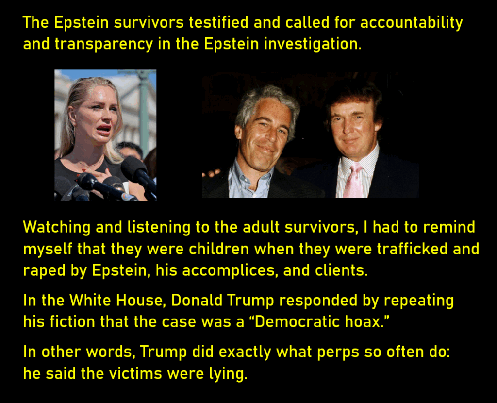 A photo of a blond woman, an Epstein survivor, looking distressed, speaking into microphones. Another photo shows a smiling much younger Jeffrey Epstein and a smiling also young Donald Trump. Trump's arm is on Epstein's shoulder in a gesture of friendship. The Epstein survivors testified and called for accountability and transparency in the Epstein investigation. Watching and listening to the adult survivors, I had to remind myself that they were children when they were trafficked and raped by Epstein, his accomplices, and clients. In the White House, Donald Trump responded by repeating his fiction that the case was a “Democratic hoax.” In other words, Trump did exactly what perps so often do: he said the victims were lying.
