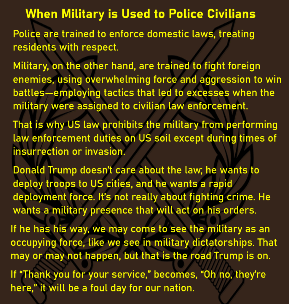 The background is an military coat of arms: two crossed swords in front of a wreath. When Military is Used to Police Civilians Police are trained to enforce domestic laws, treating residents with respect. Military, on the other hand, are trained to fight foreign enemies, using overwhelming force and aggression to win battles—employing tactics that led to excesses when the military were assigned to civilian law enforcement. That is why US law prohibits the military from performing law enforcement duties on US soil except during times of insurrection or invasion. Donald Trump doesn’t care about the law; he wants to deploy troops to US cities, and he wants a rapid deployment force. It’s not really about fighting crime. He wants a military presence that will act on his orders. If he has his way, we may come to see the military as an occupying force, like we see in military dictatorships. That may or may not happen, but that is the road Trump is on. If “Thank you for your service,” becomes, “Oh no, they’re here,” it will be a foul day for our nation.