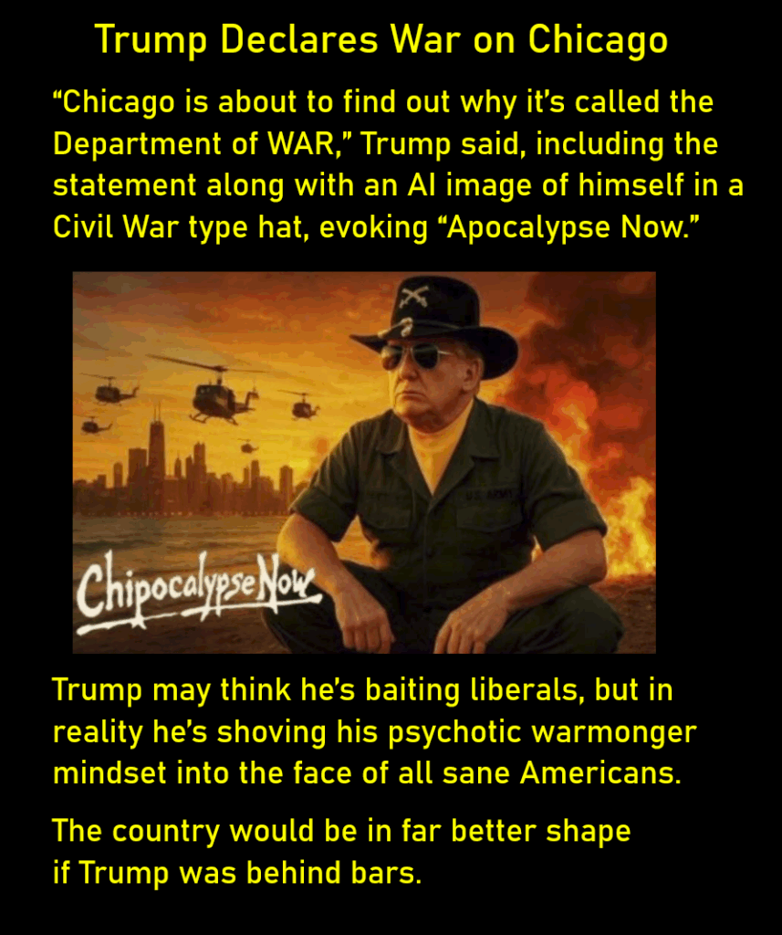 An AI image of Donald Trump squatting, in aviator glasses, military shirt and pants, and a Civil War era hat. Behind him in the distance is the skyline of a city, with military helicopters and a large smoking fire in the middle distance. The term, "Chipocalypse Now," sits next to Trump. The image evokes the movie about the Vietnam War, "Apocalypse Now.' Trump Declares War on Chicago “Chicago is about to find out why it’s called the Department of WAR,” Trump said, including the statement along with an AI image of himself in a Civil War type hat, evoking “Apocalypse Now.” Trump may think he’s baiting liberals, but in reality he’s shoving his psychotic warmonger mindset into the face of all sane Americans. The country would be in far better shape if Trump was behind bars.