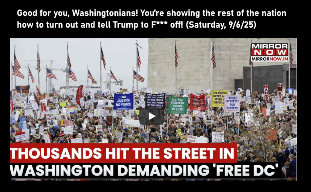 A photo of a video clip. Protestors with signs fill an outdoor area, with American flags in the back. Title below reads, "Thousands Hit the Street in Washington Demanding'Free DC.'" Good for you, Washingtonians! You’re showing the rest of the nation how to turn out and tell Trump to F*** off! (Saturday, 9/6/25)